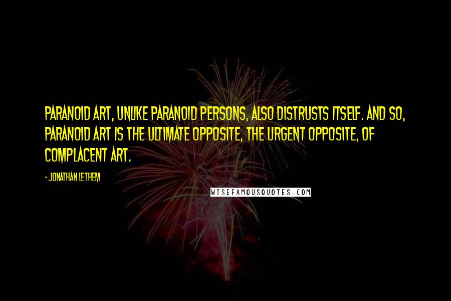 Jonathan Lethem Quotes: Paranoid art, unlike paranoid persons, also distrusts itself. And so, paranoid art is the ultimate opposite, the urgent opposite, of complacent art.