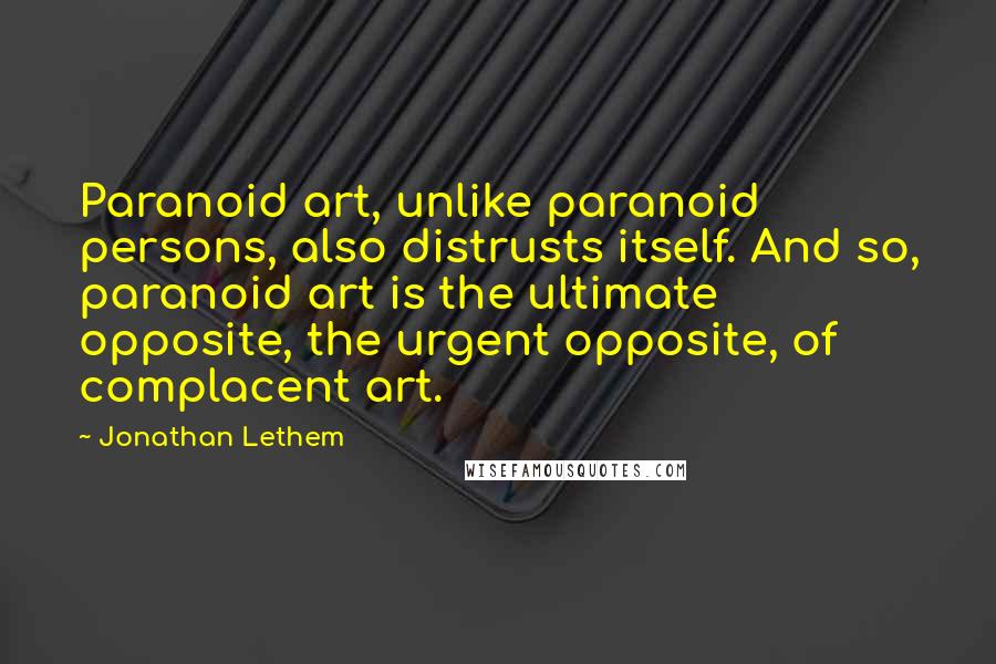 Jonathan Lethem Quotes: Paranoid art, unlike paranoid persons, also distrusts itself. And so, paranoid art is the ultimate opposite, the urgent opposite, of complacent art.