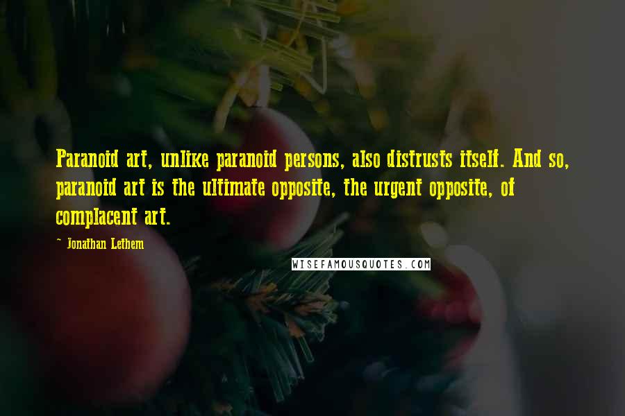 Jonathan Lethem Quotes: Paranoid art, unlike paranoid persons, also distrusts itself. And so, paranoid art is the ultimate opposite, the urgent opposite, of complacent art.