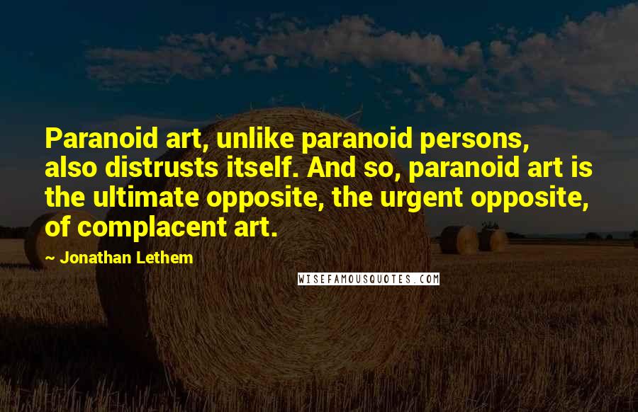 Jonathan Lethem Quotes: Paranoid art, unlike paranoid persons, also distrusts itself. And so, paranoid art is the ultimate opposite, the urgent opposite, of complacent art.