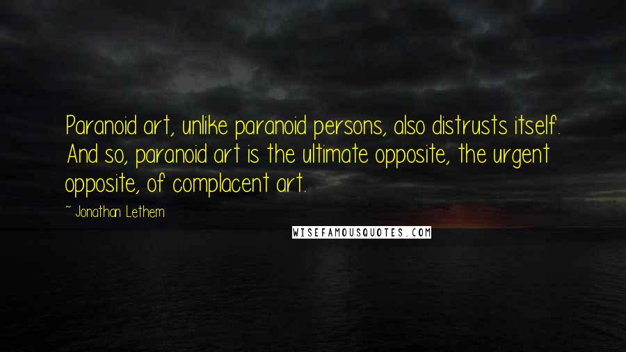 Jonathan Lethem Quotes: Paranoid art, unlike paranoid persons, also distrusts itself. And so, paranoid art is the ultimate opposite, the urgent opposite, of complacent art.