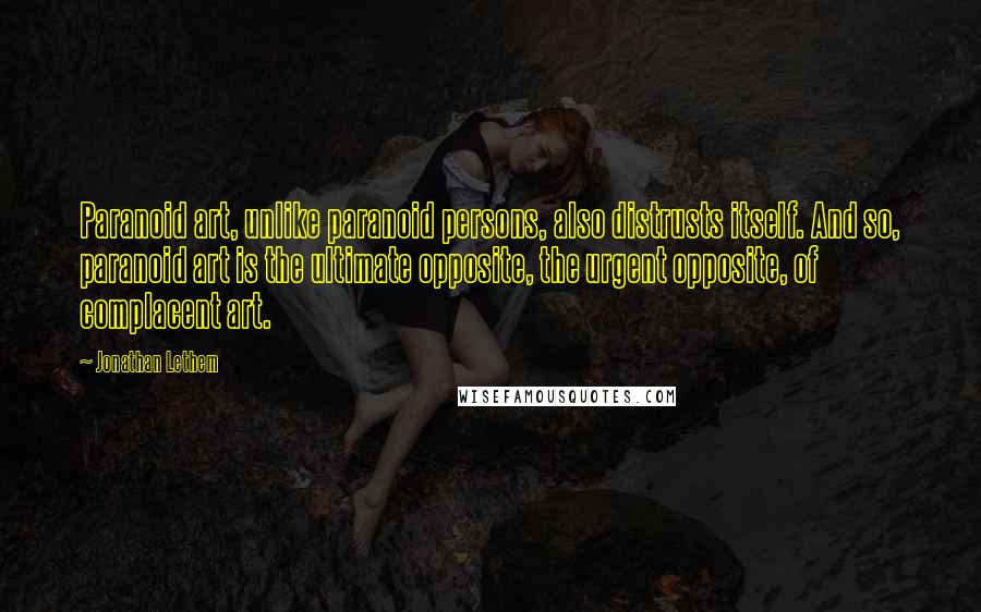 Jonathan Lethem Quotes: Paranoid art, unlike paranoid persons, also distrusts itself. And so, paranoid art is the ultimate opposite, the urgent opposite, of complacent art.