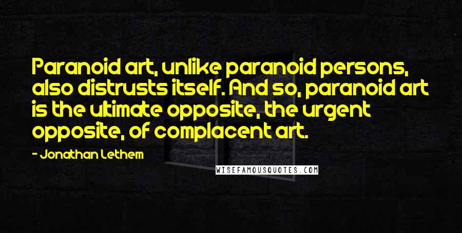 Jonathan Lethem Quotes: Paranoid art, unlike paranoid persons, also distrusts itself. And so, paranoid art is the ultimate opposite, the urgent opposite, of complacent art.