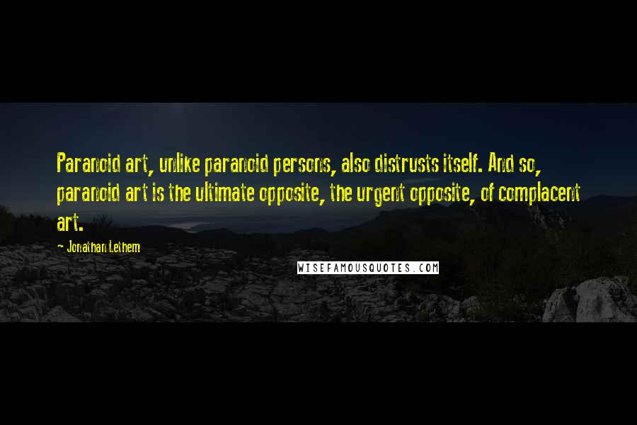 Jonathan Lethem Quotes: Paranoid art, unlike paranoid persons, also distrusts itself. And so, paranoid art is the ultimate opposite, the urgent opposite, of complacent art.