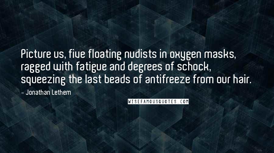 Jonathan Lethem Quotes: Picture us, five floating nudists in oxygen masks, ragged with fatigue and degrees of schock, squeezing the last beads of antifreeze from our hair.