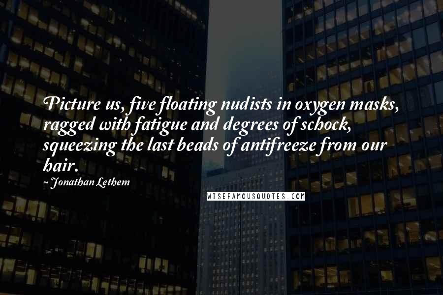 Jonathan Lethem Quotes: Picture us, five floating nudists in oxygen masks, ragged with fatigue and degrees of schock, squeezing the last beads of antifreeze from our hair.