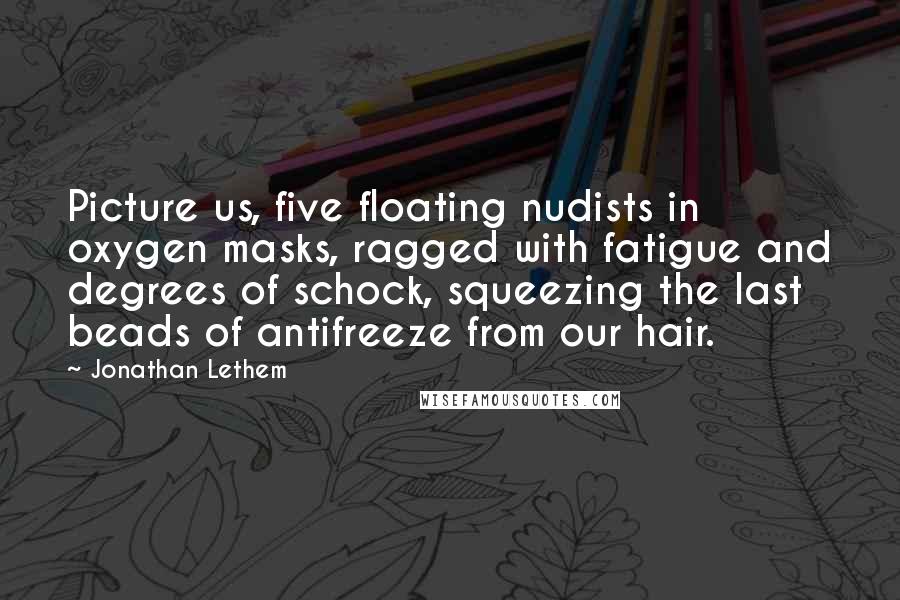 Jonathan Lethem Quotes: Picture us, five floating nudists in oxygen masks, ragged with fatigue and degrees of schock, squeezing the last beads of antifreeze from our hair.