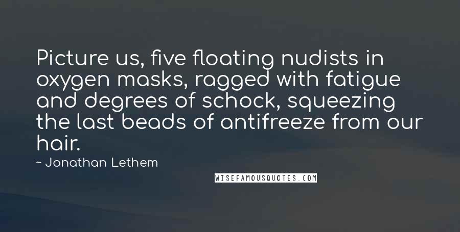 Jonathan Lethem Quotes: Picture us, five floating nudists in oxygen masks, ragged with fatigue and degrees of schock, squeezing the last beads of antifreeze from our hair.