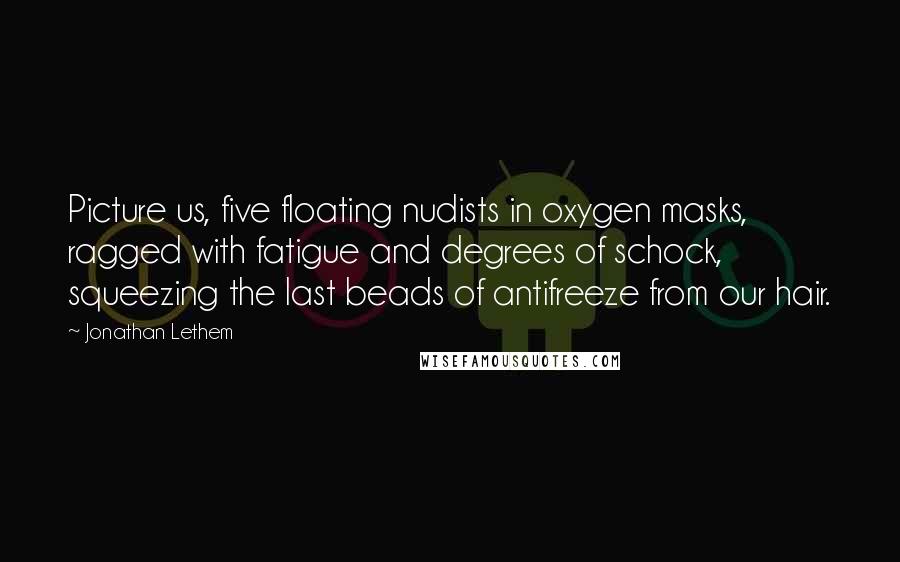 Jonathan Lethem Quotes: Picture us, five floating nudists in oxygen masks, ragged with fatigue and degrees of schock, squeezing the last beads of antifreeze from our hair.