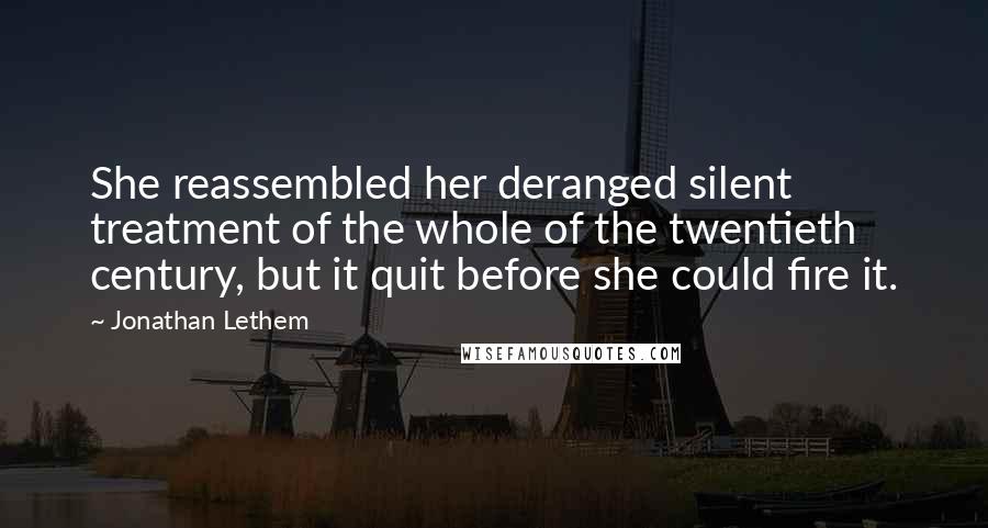 Jonathan Lethem Quotes: She reassembled her deranged silent treatment of the whole of the twentieth century, but it quit before she could fire it.