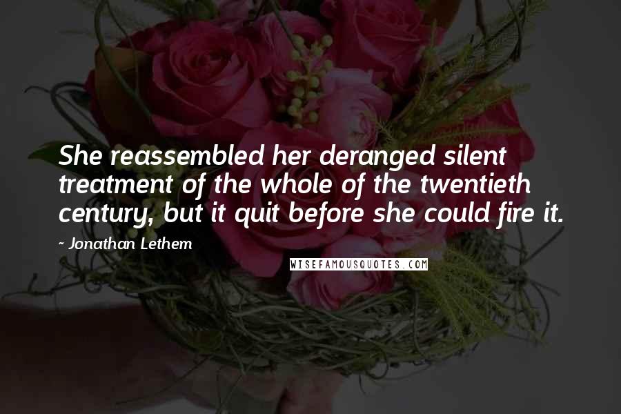 Jonathan Lethem Quotes: She reassembled her deranged silent treatment of the whole of the twentieth century, but it quit before she could fire it.