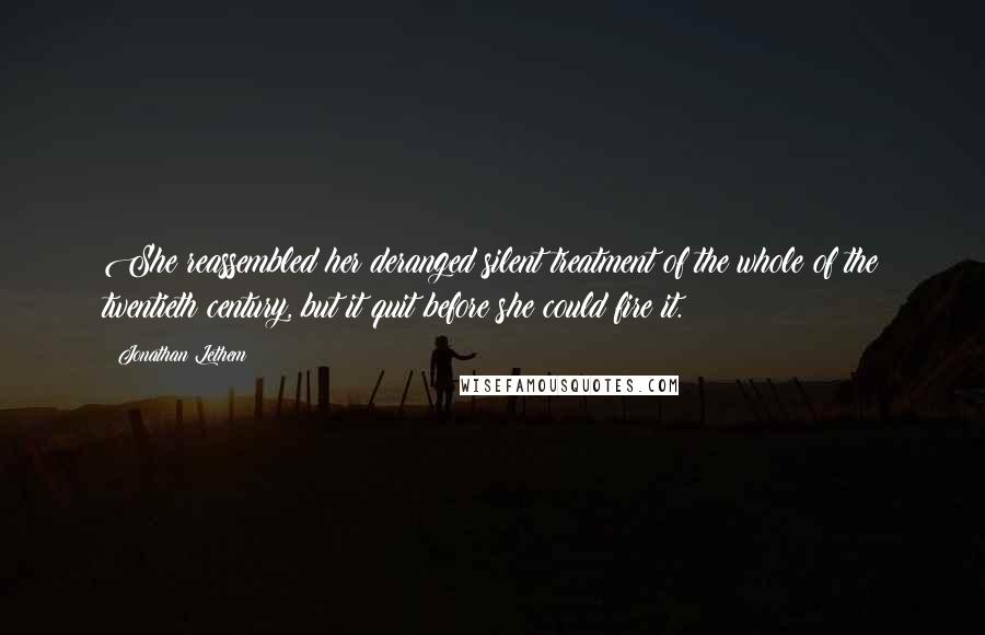 Jonathan Lethem Quotes: She reassembled her deranged silent treatment of the whole of the twentieth century, but it quit before she could fire it.
