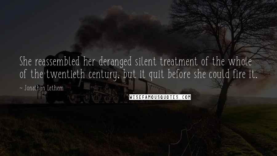 Jonathan Lethem Quotes: She reassembled her deranged silent treatment of the whole of the twentieth century, but it quit before she could fire it.