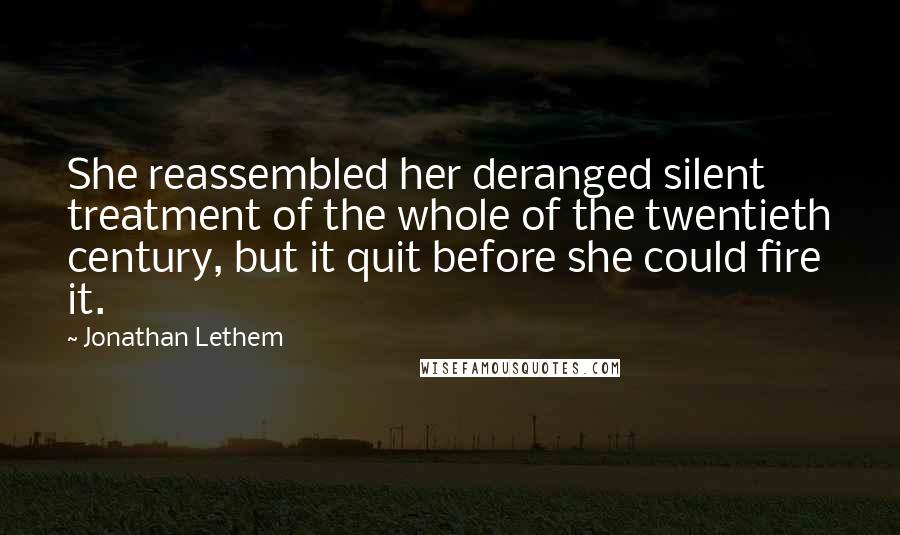 Jonathan Lethem Quotes: She reassembled her deranged silent treatment of the whole of the twentieth century, but it quit before she could fire it.