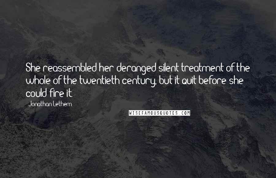 Jonathan Lethem Quotes: She reassembled her deranged silent treatment of the whole of the twentieth century, but it quit before she could fire it.