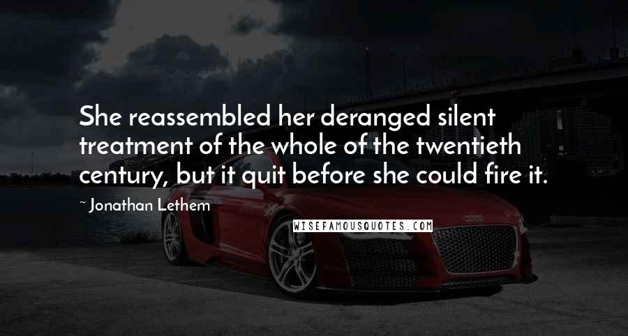Jonathan Lethem Quotes: She reassembled her deranged silent treatment of the whole of the twentieth century, but it quit before she could fire it.