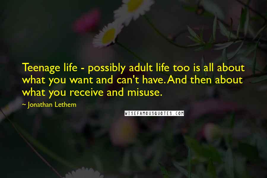 Jonathan Lethem Quotes: Teenage life - possibly adult life too is all about what you want and can't have. And then about what you receive and misuse.