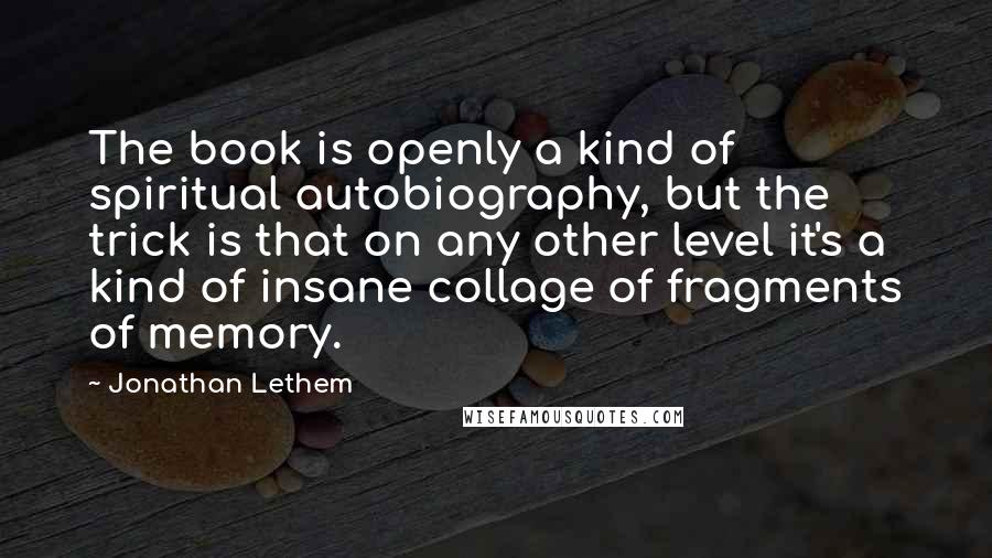 Jonathan Lethem Quotes: The book is openly a kind of spiritual autobiography, but the trick is that on any other level it's a kind of insane collage of fragments of memory.
