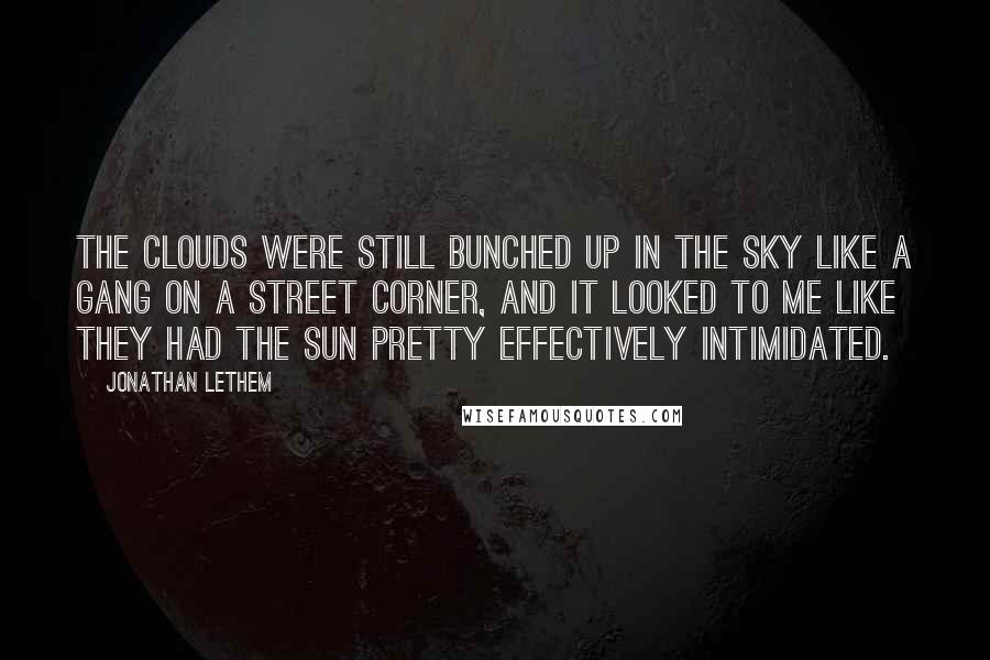 Jonathan Lethem Quotes: The clouds were still bunched up in the sky like a gang on a street corner, and it looked to me like they had the sun pretty effectively intimidated.