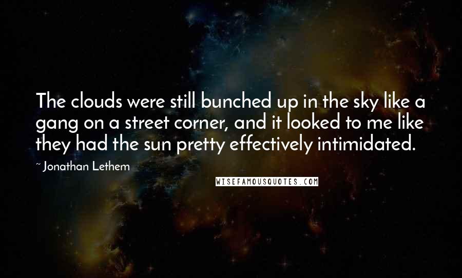 Jonathan Lethem Quotes: The clouds were still bunched up in the sky like a gang on a street corner, and it looked to me like they had the sun pretty effectively intimidated.