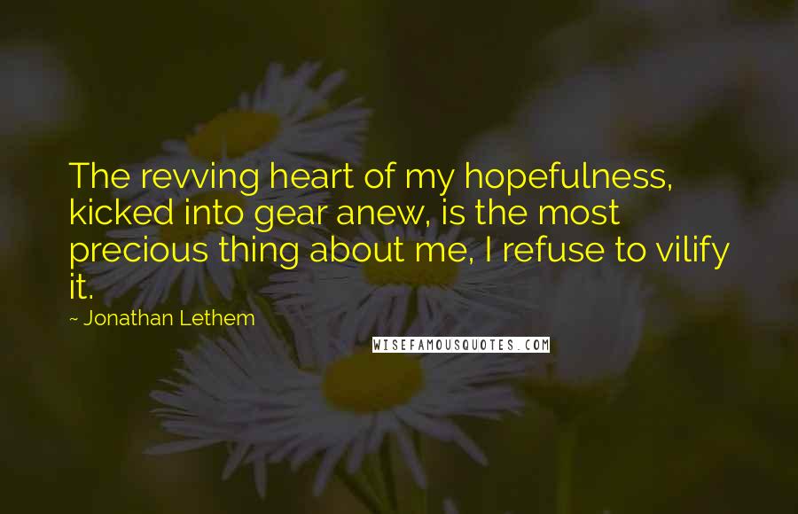 Jonathan Lethem Quotes: The revving heart of my hopefulness, kicked into gear anew, is the most precious thing about me, I refuse to vilify it.