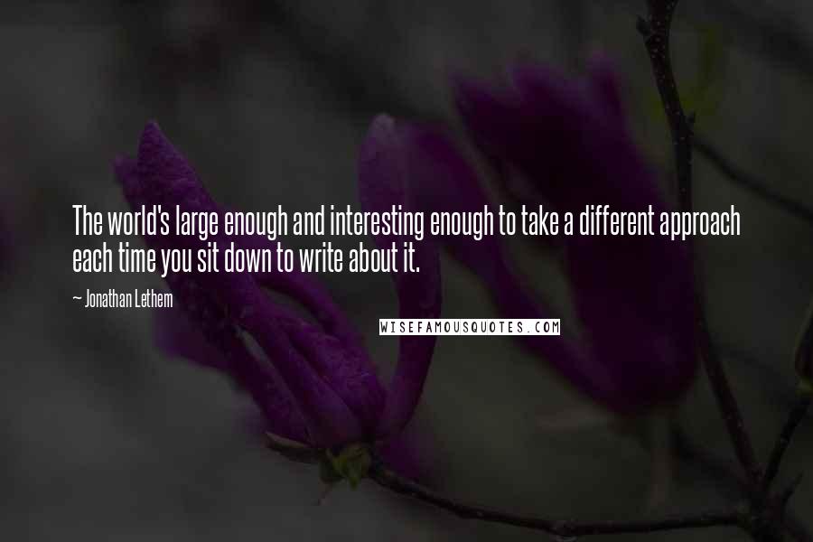 Jonathan Lethem Quotes: The world's large enough and interesting enough to take a different approach each time you sit down to write about it.