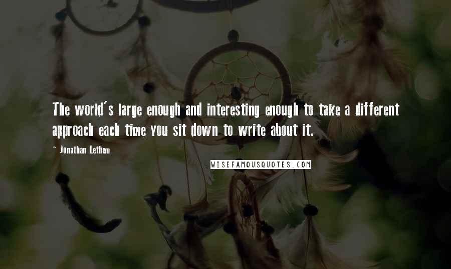 Jonathan Lethem Quotes: The world's large enough and interesting enough to take a different approach each time you sit down to write about it.