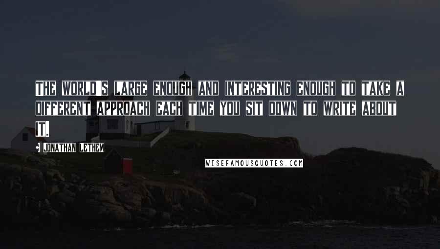 Jonathan Lethem Quotes: The world's large enough and interesting enough to take a different approach each time you sit down to write about it.