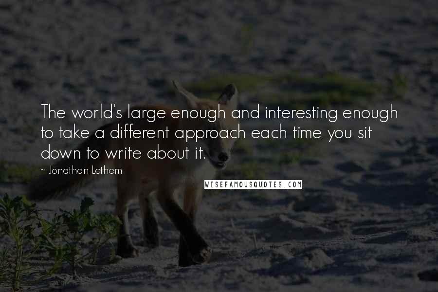 Jonathan Lethem Quotes: The world's large enough and interesting enough to take a different approach each time you sit down to write about it.