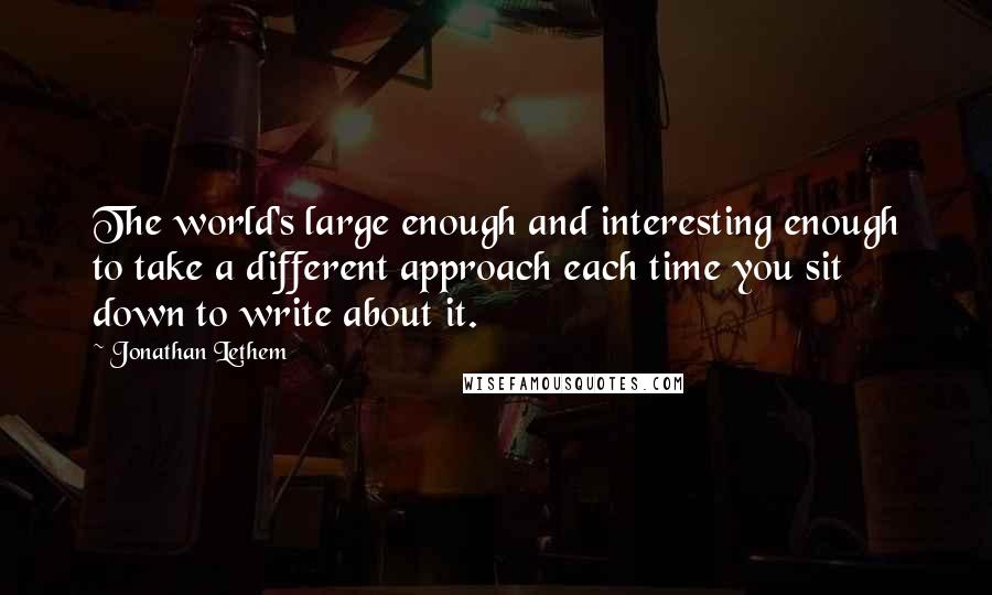 Jonathan Lethem Quotes: The world's large enough and interesting enough to take a different approach each time you sit down to write about it.