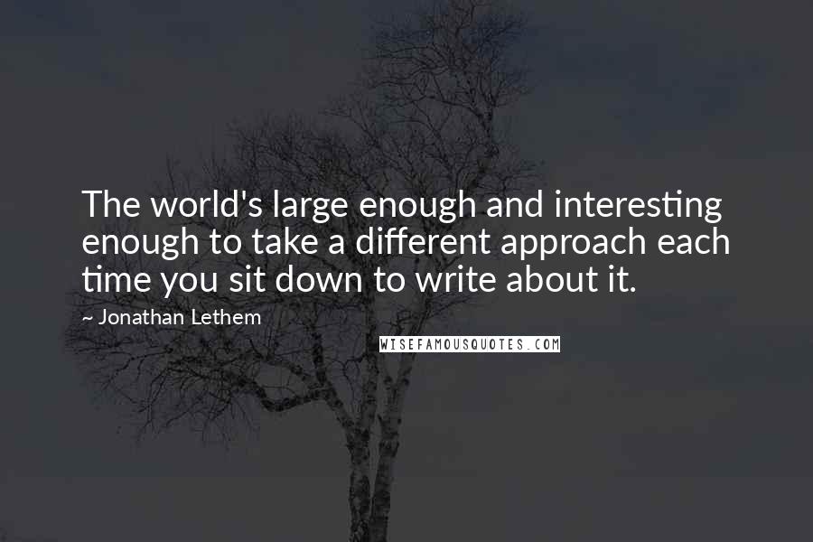 Jonathan Lethem Quotes: The world's large enough and interesting enough to take a different approach each time you sit down to write about it.