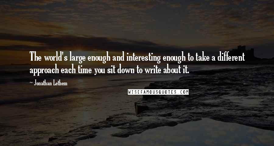 Jonathan Lethem Quotes: The world's large enough and interesting enough to take a different approach each time you sit down to write about it.