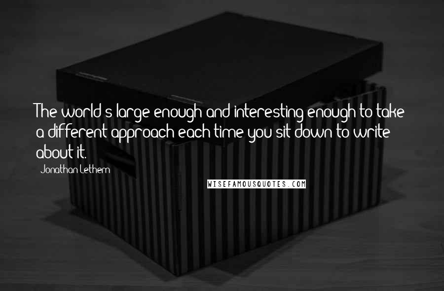 Jonathan Lethem Quotes: The world's large enough and interesting enough to take a different approach each time you sit down to write about it.