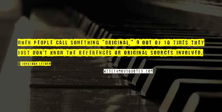 Jonathan Lethem Quotes: When people call something "original," 9 out of 10 times they just don't know the references or original sources involved.