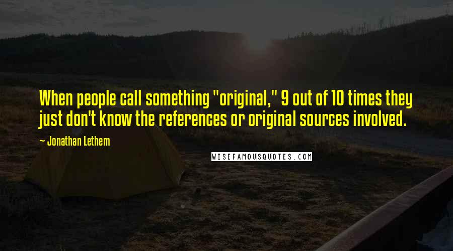 Jonathan Lethem Quotes: When people call something "original," 9 out of 10 times they just don't know the references or original sources involved.