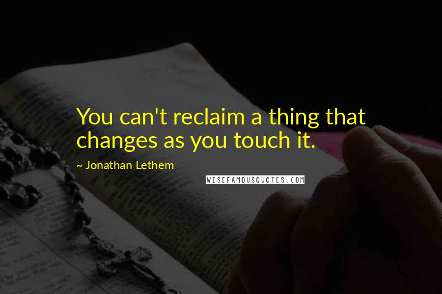 Jonathan Lethem Quotes: You can't reclaim a thing that changes as you touch it.