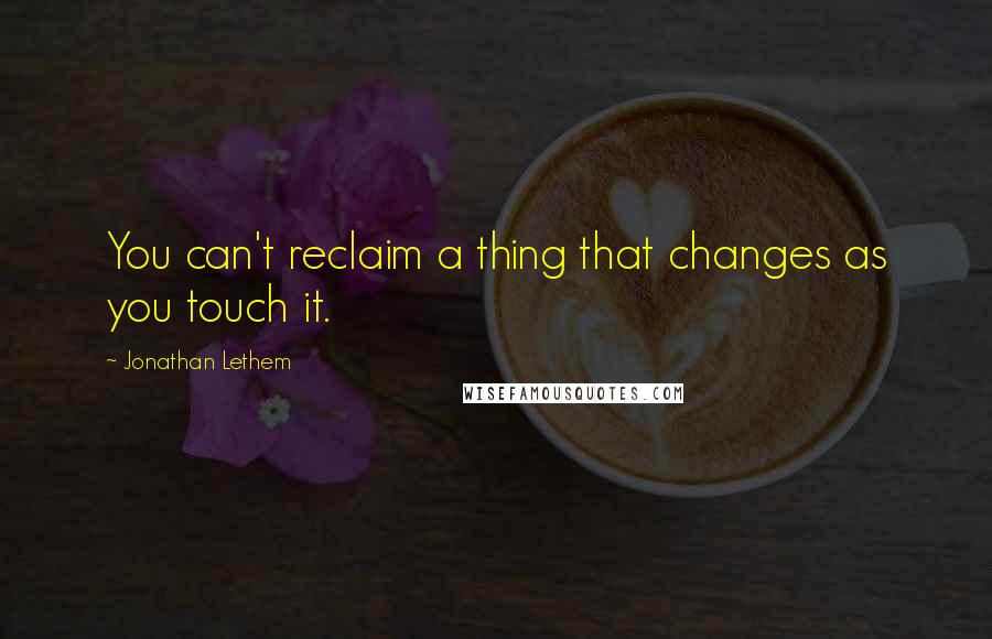 Jonathan Lethem Quotes: You can't reclaim a thing that changes as you touch it.