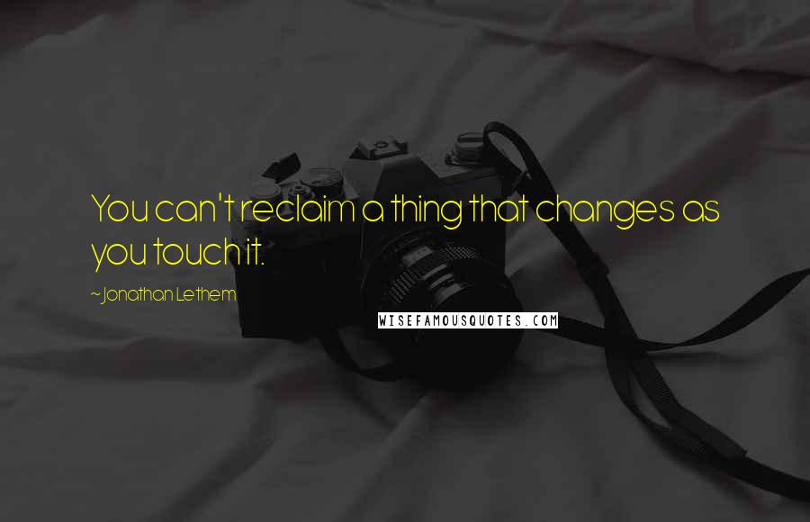 Jonathan Lethem Quotes: You can't reclaim a thing that changes as you touch it.