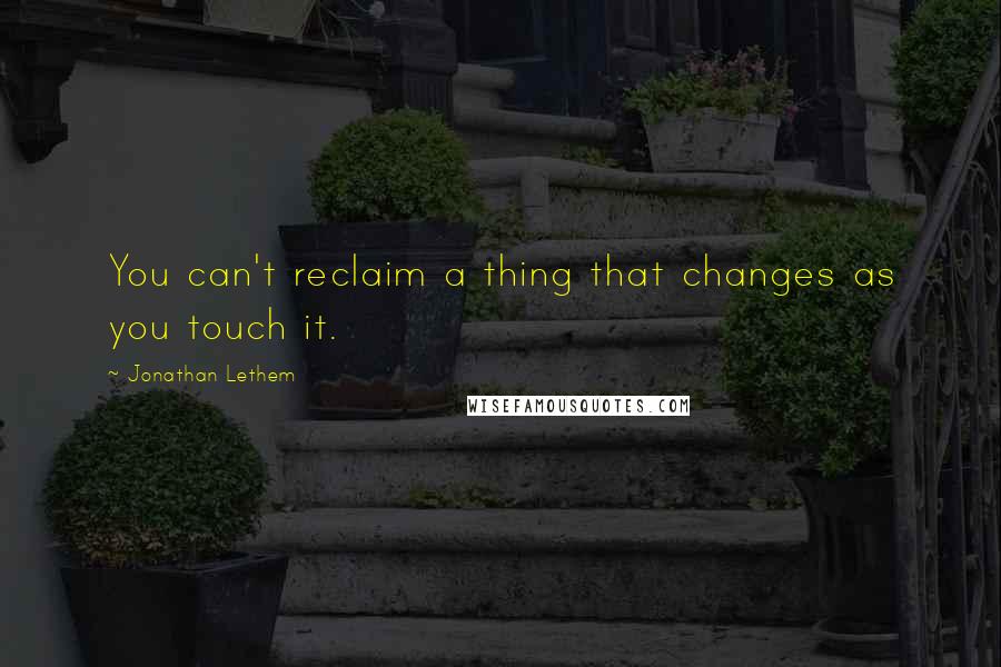 Jonathan Lethem Quotes: You can't reclaim a thing that changes as you touch it.