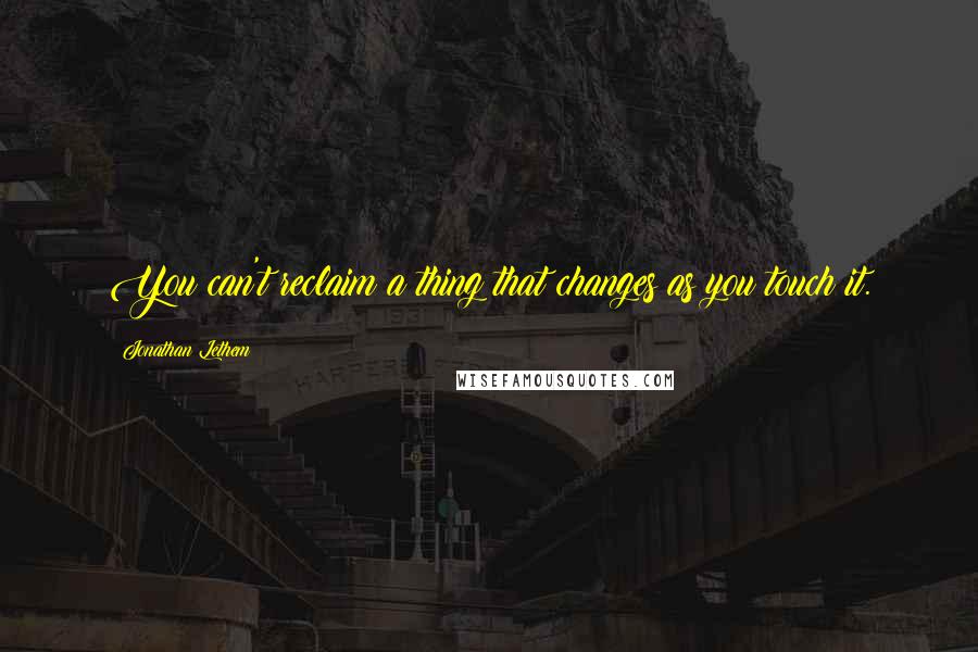 Jonathan Lethem Quotes: You can't reclaim a thing that changes as you touch it.