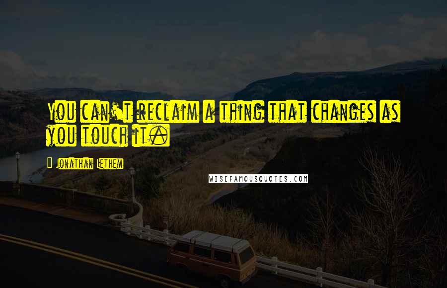 Jonathan Lethem Quotes: You can't reclaim a thing that changes as you touch it.