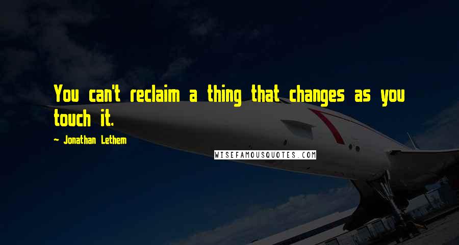 Jonathan Lethem Quotes: You can't reclaim a thing that changes as you touch it.