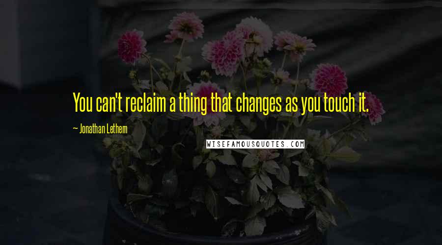 Jonathan Lethem Quotes: You can't reclaim a thing that changes as you touch it.