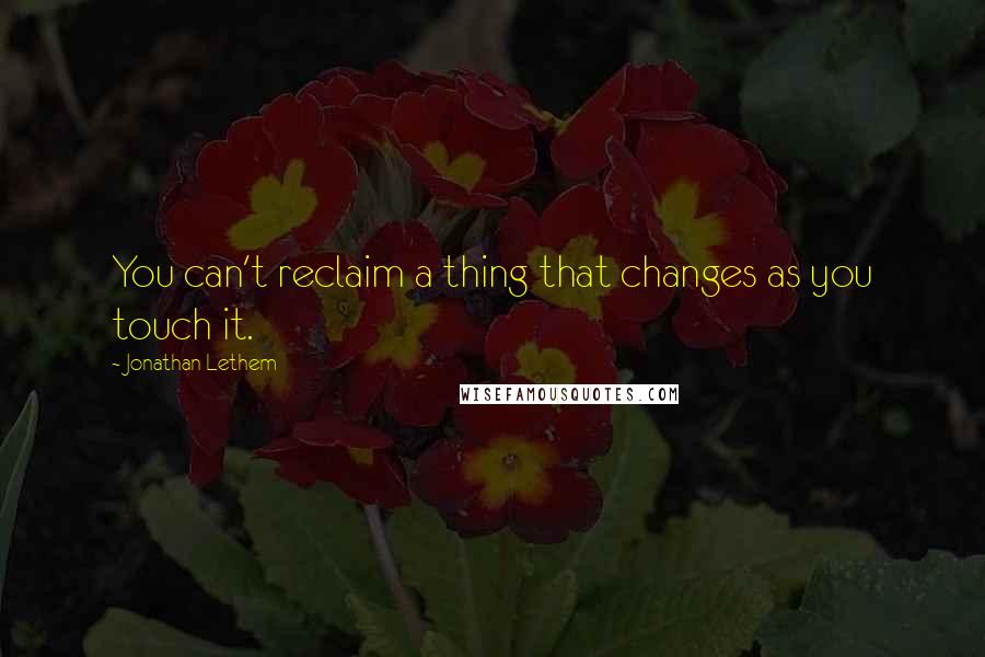 Jonathan Lethem Quotes: You can't reclaim a thing that changes as you touch it.