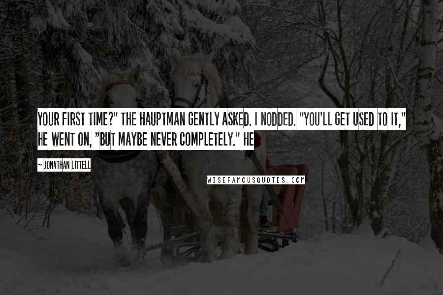 Jonathan Littell Quotes: Your first time?" the Hauptman gently asked. I nodded. "You'll get used to it," he went on, "but maybe never completely." He
