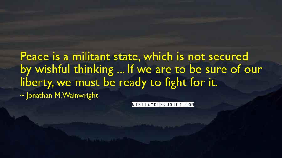 Jonathan M. Wainwright Quotes: Peace is a militant state, which is not secured by wishful thinking ... If we are to be sure of our liberty, we must be ready to fight for it.
