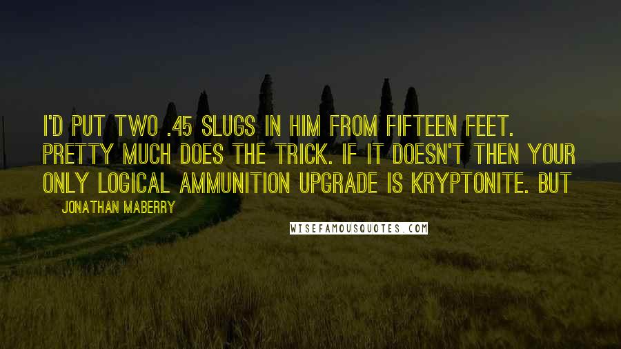 Jonathan Maberry Quotes: I'd put two .45 slugs in him from fifteen feet. Pretty much does the trick. If it doesn't then your only logical ammunition upgrade is Kryptonite. But