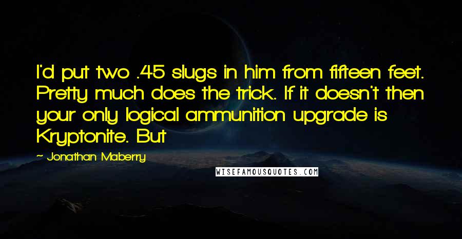 Jonathan Maberry Quotes: I'd put two .45 slugs in him from fifteen feet. Pretty much does the trick. If it doesn't then your only logical ammunition upgrade is Kryptonite. But