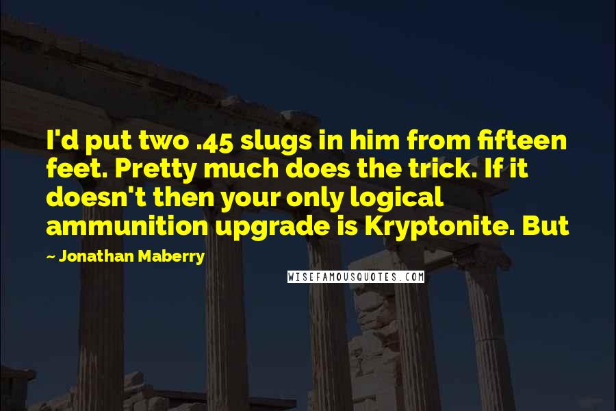 Jonathan Maberry Quotes: I'd put two .45 slugs in him from fifteen feet. Pretty much does the trick. If it doesn't then your only logical ammunition upgrade is Kryptonite. But