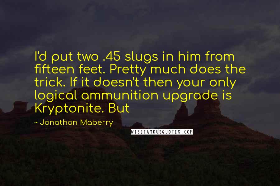 Jonathan Maberry Quotes: I'd put two .45 slugs in him from fifteen feet. Pretty much does the trick. If it doesn't then your only logical ammunition upgrade is Kryptonite. But